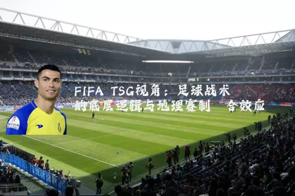 FIFA TSG视角：足球战术的底层逻辑与地理赛制耦合效应