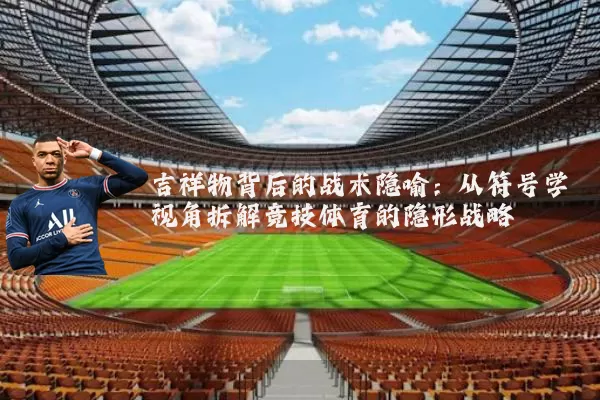吉祥物背后的战术隐喻：从符号学视角拆解竞技体育的隐形战略