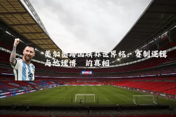美加墨跨国联办世界杯：赛制逻辑与地理博弈的真相